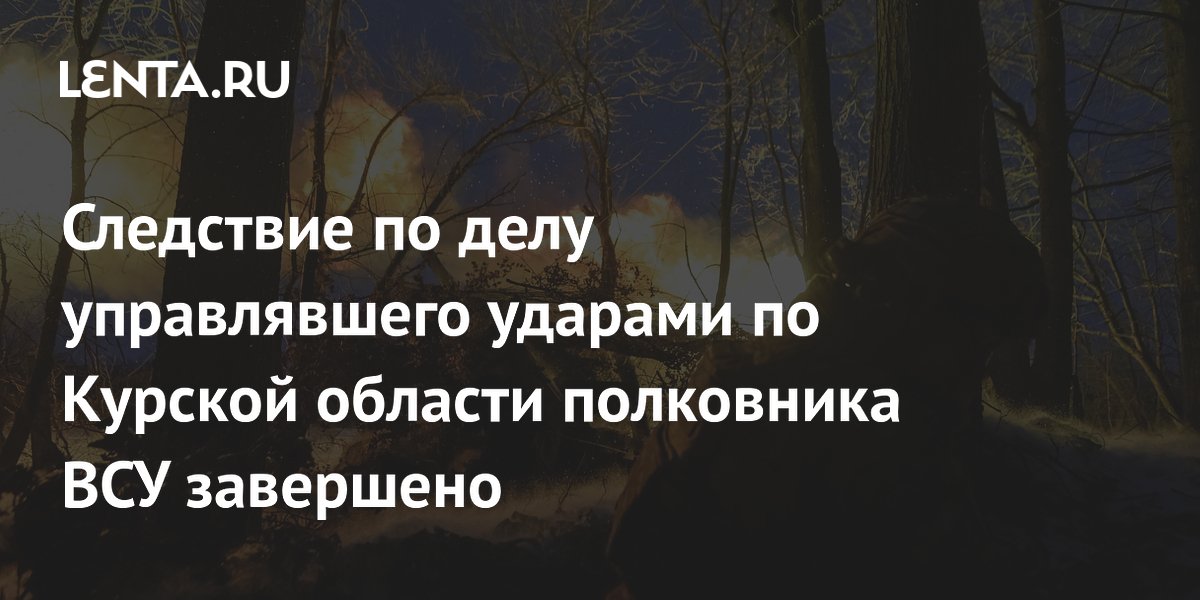 Следствие по делу управлявшего ударами по Курской области полковника ВСУ завершено