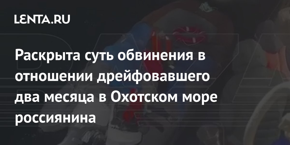 Раскрыта суть обвинения в отношении дрейфовавшего два месяца в Охотском море россиянина