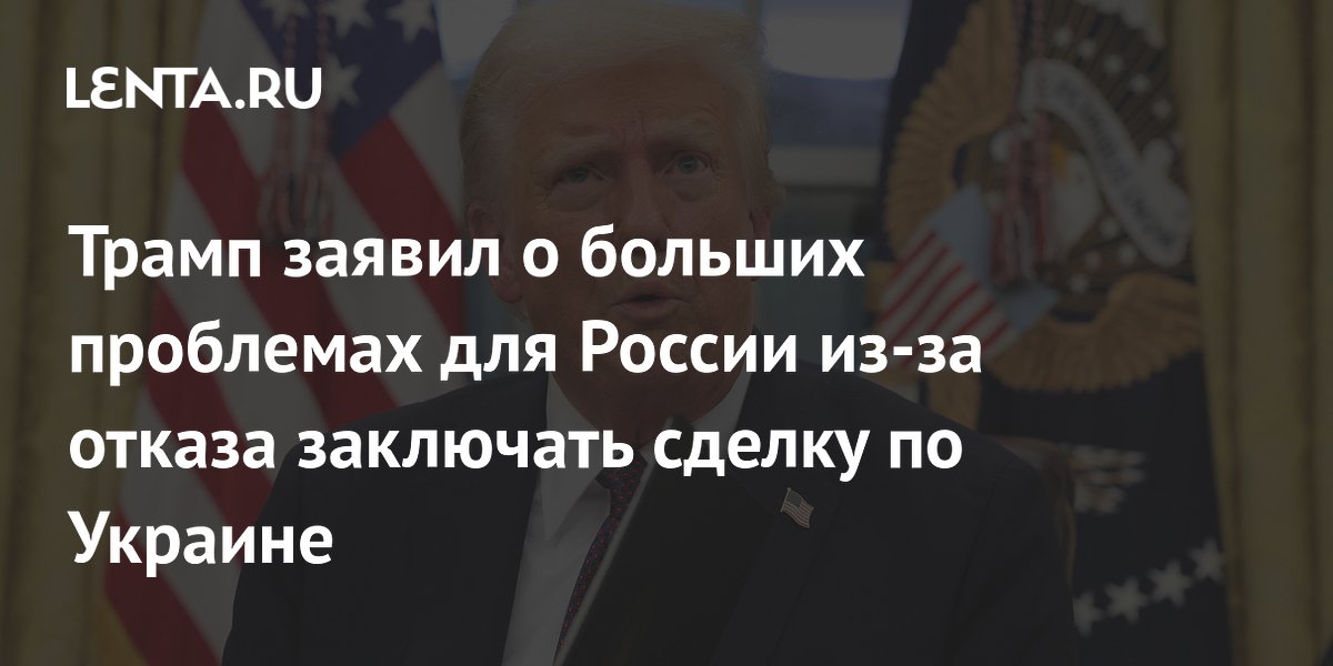 Трамп заявил о больших проблемах для России из-за отказа заключать сделку по Украине