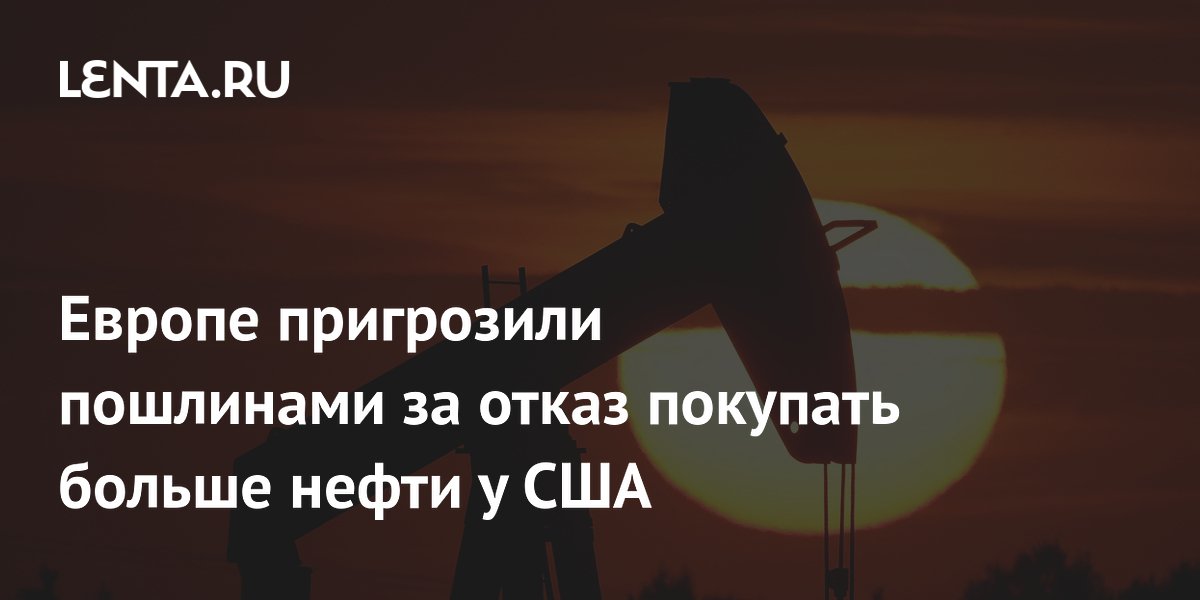 Европе пригрозили пошлинами за отказ покупать больше нефти у США