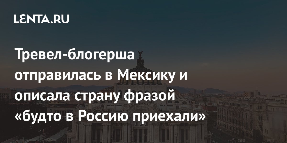 Тревел-блогерша отправилась в Мексику и описала страну фразой «будто в Россию приехали»