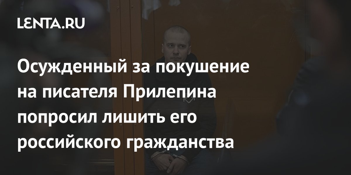 Осужденный за покушение на писателя Прилепина попросил лишить его российского гражданства