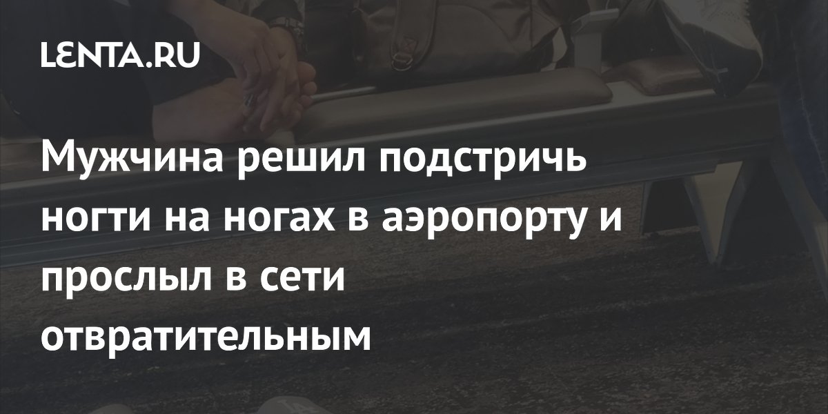 Мужчина решил подстричь ногти на ногах в аэропорту и прослыл в сети отвратительным