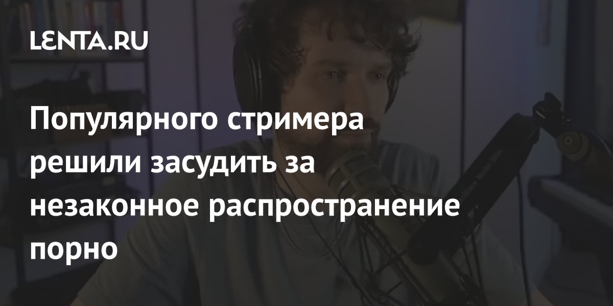 Популярного стримера решили засудить за незаконное распространение порно