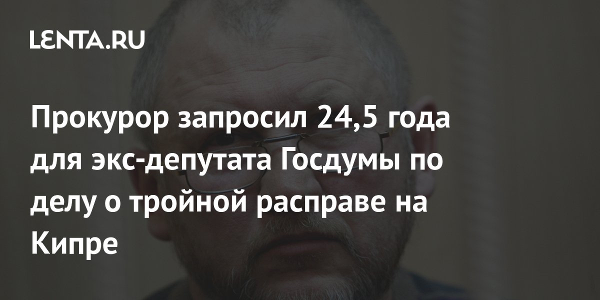 Прокурор запросил 24,5 года для экс-депутата Госдумы по делу о тройной расправе на Кипре