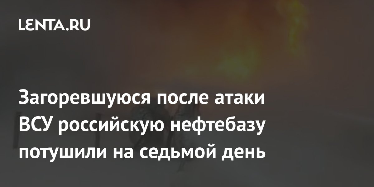 Загоревшуюся после атаки ВСУ российскую нефтебазу потушили на седьмой день