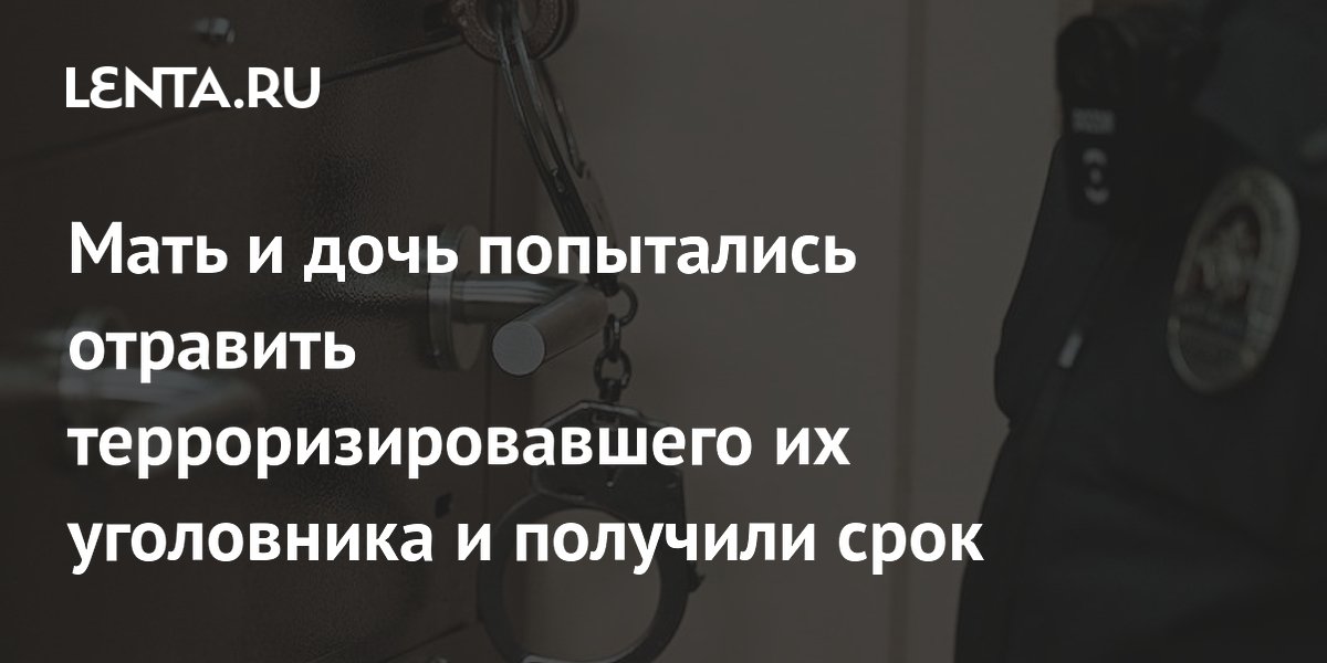 Мать и дочь попытались отравить терроризировавшего их уголовника и получили срок