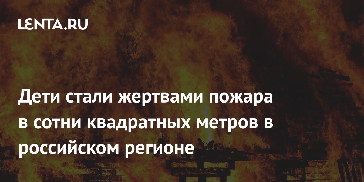 Дети стали жертвами пожара в сотни квадратных метров в российском регионе