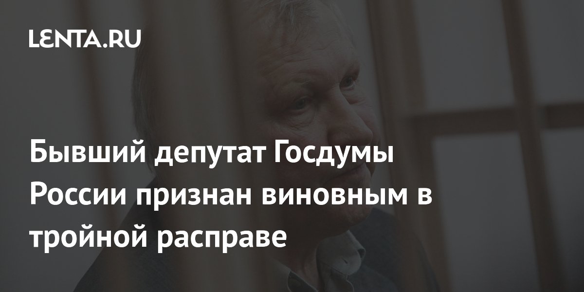 Бывший депутат Госдумы России признан виновным в тройной расправе