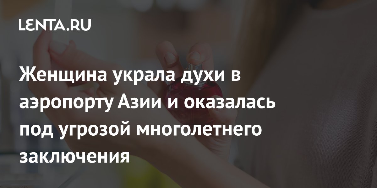 Женщина украла духи в аэропорту Азии и оказалась под угрозой многолетнего заключения