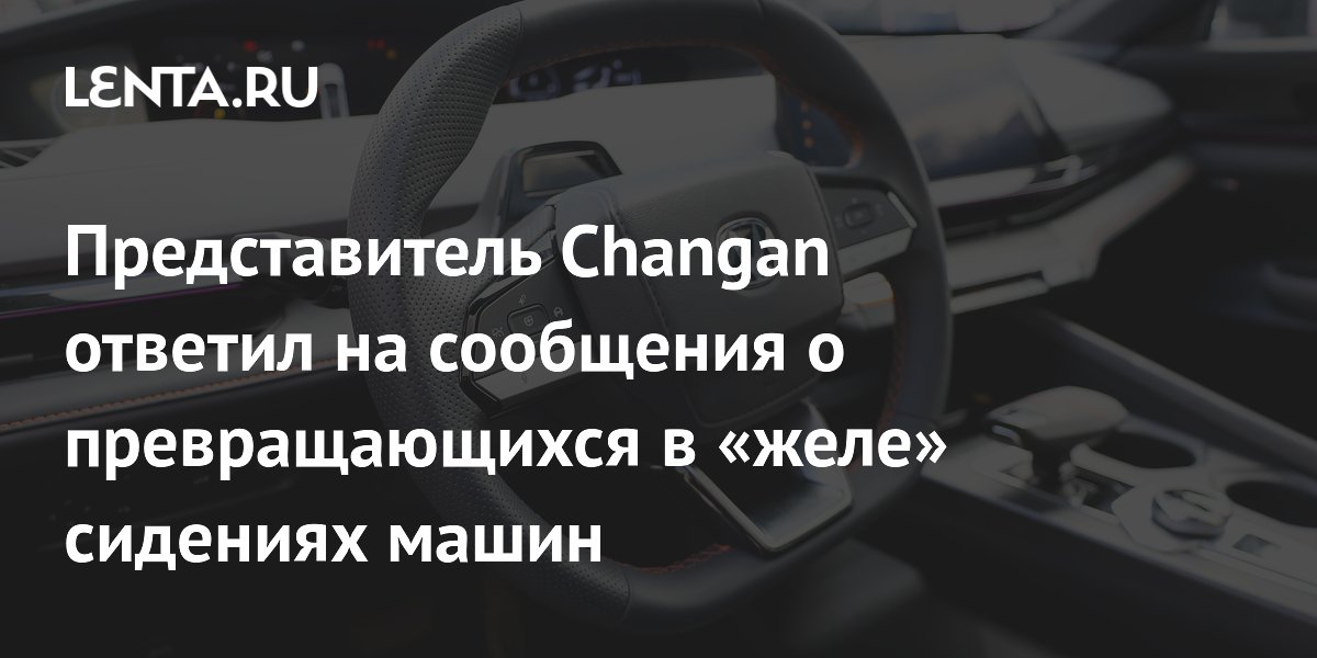 Представитель Changan ответил на сообщения о превращающихся в «желе» сидениях машин