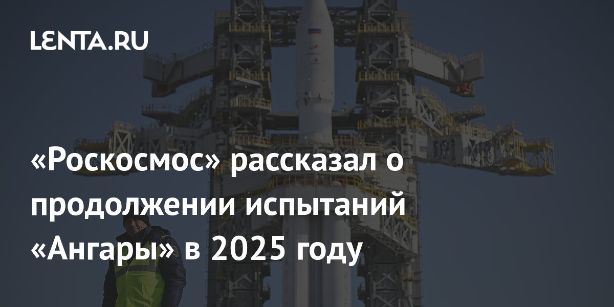 «Роскосмос» рассказал о продолжении испытаний «Ангары» в 2025 году