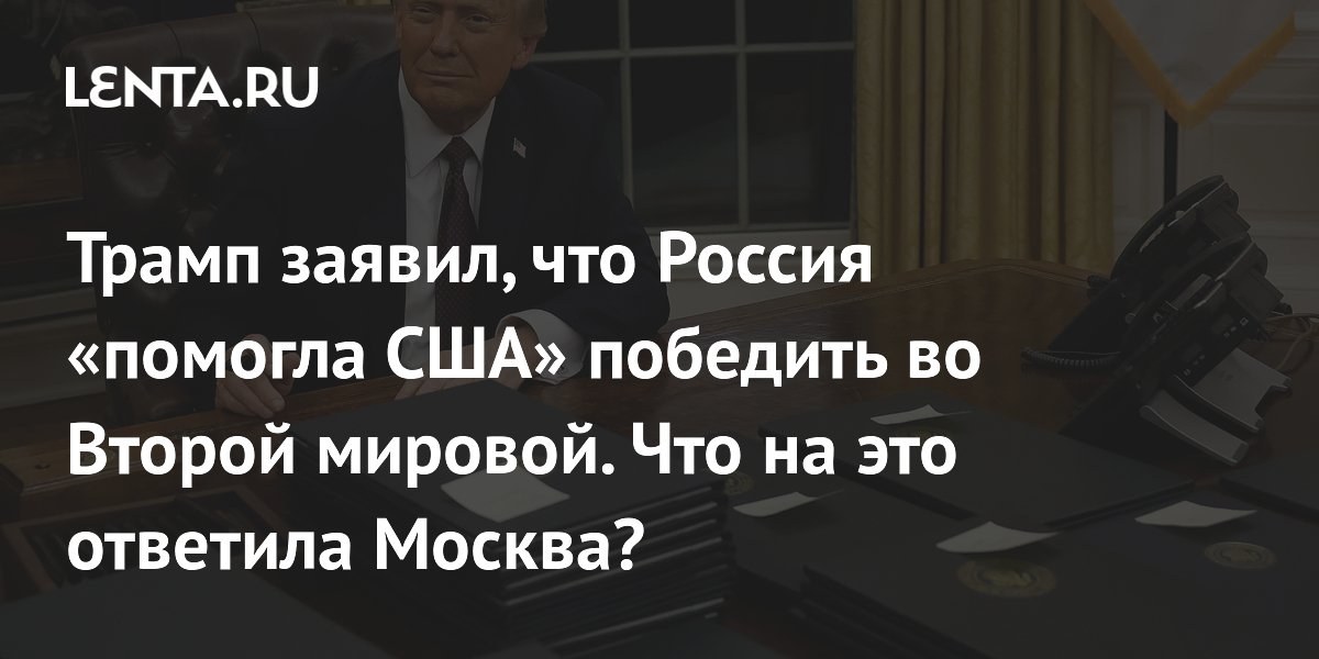 Трамп заявил, что Россия «помогла США» победить во Второй мировой. Что на это ответила Москва?