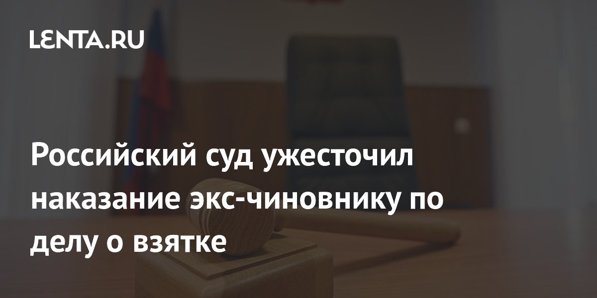 Российский суд ужесточил наказание экс-чиновнику по делу о взятке