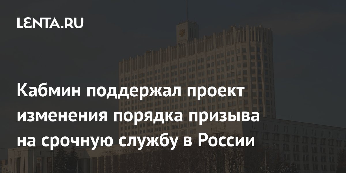 Кабмин поддержал проект изменения порядка призыва на срочную службу в России