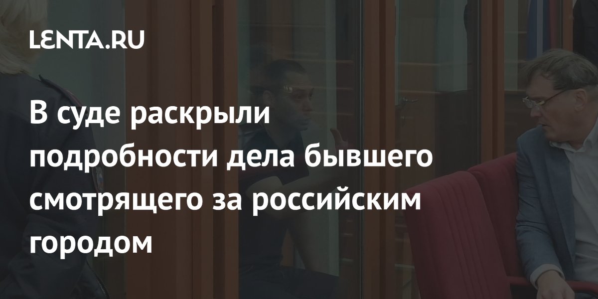 В суде раскрыли подробности дела бывшего смотрящего за российским городом