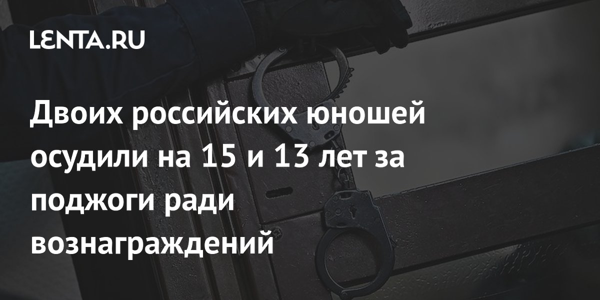 Двоих российских юношей осудили на 15 и 13 лет за поджоги ради вознаграждений