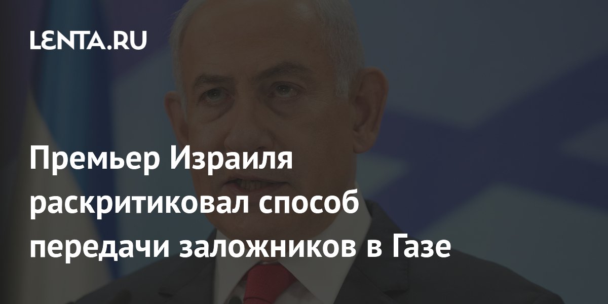 Премьер Израиля раскритиковал способ передачи заложников в Газе