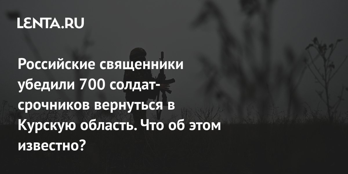 Российские священники убедили 700 солдат-срочников вернуться в Курскую область. Что об этом известно?