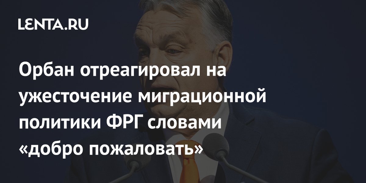 Орбан отреагировал на ужесточение миграционной политики ФРГ словами «добро пожаловать»