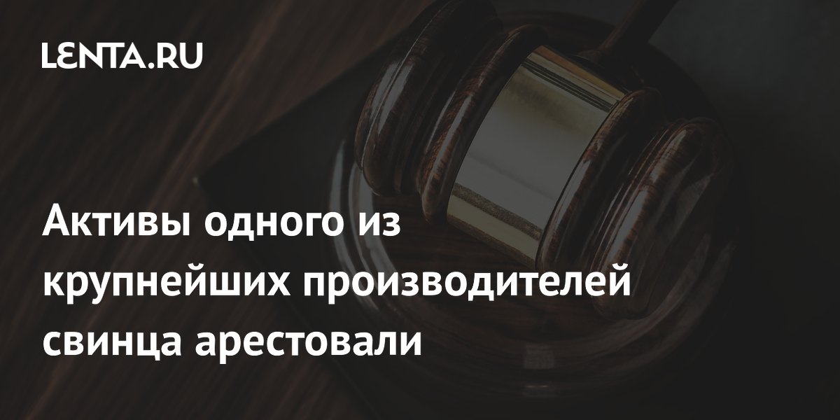 Активы одного из крупнейших производителей свинца арестовали Активы одного из крупнейших производителей свинца арестовали