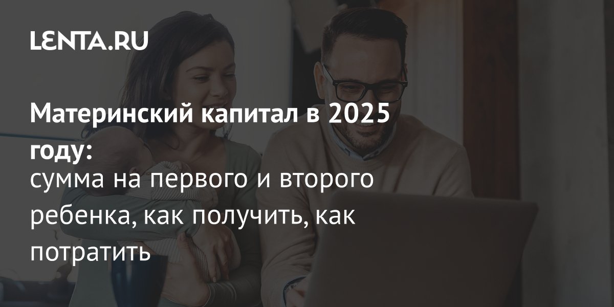 Маткапитал 2025: сумма на первого и второго ребенка, как получить, на ...