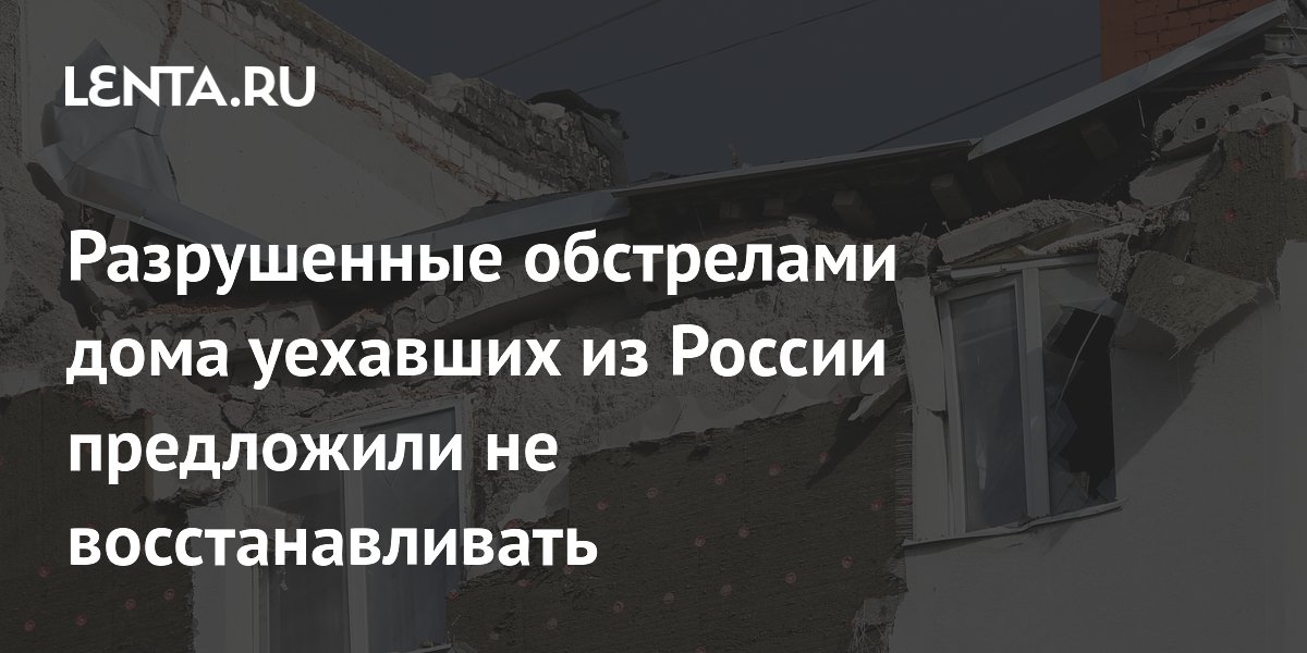 Разрушенные обстрелами дома уехавших из России предложили не восстанавливать