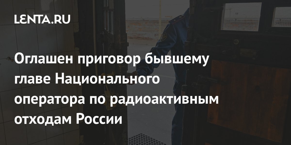 Оглашен приговор бывшему главе Национального оператора по радиоактивным отходам России