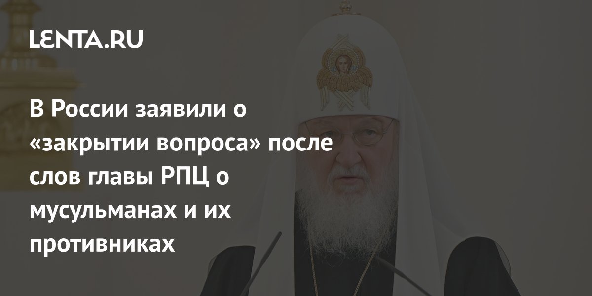 В России заявили о «закрытии вопроса» после слов главы РПЦ о мусульманах и их противниках