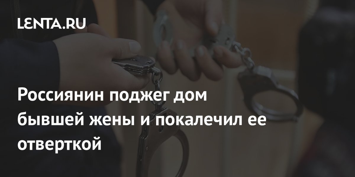 Россиянин поджег дом бывшей жены и покалечил ее отверткой