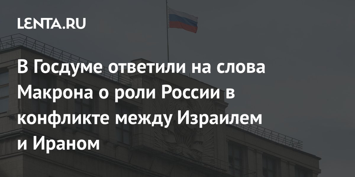 В Госдуме ответили на слова Макрона о роли России в конфликте между Израилем и Ираном