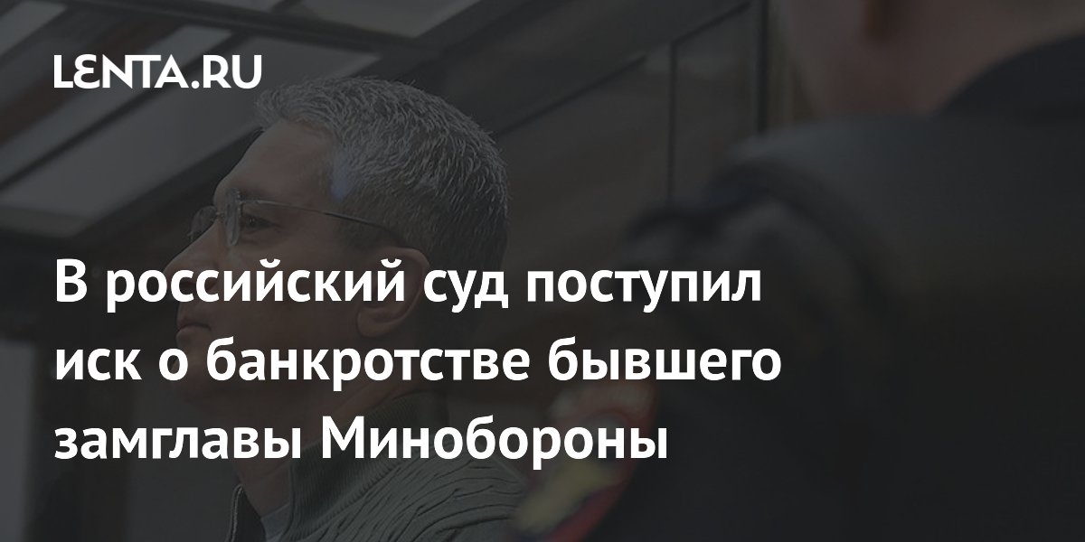 В российский суд поступил иск о банкротстве бывшего замглавы Минобороны
