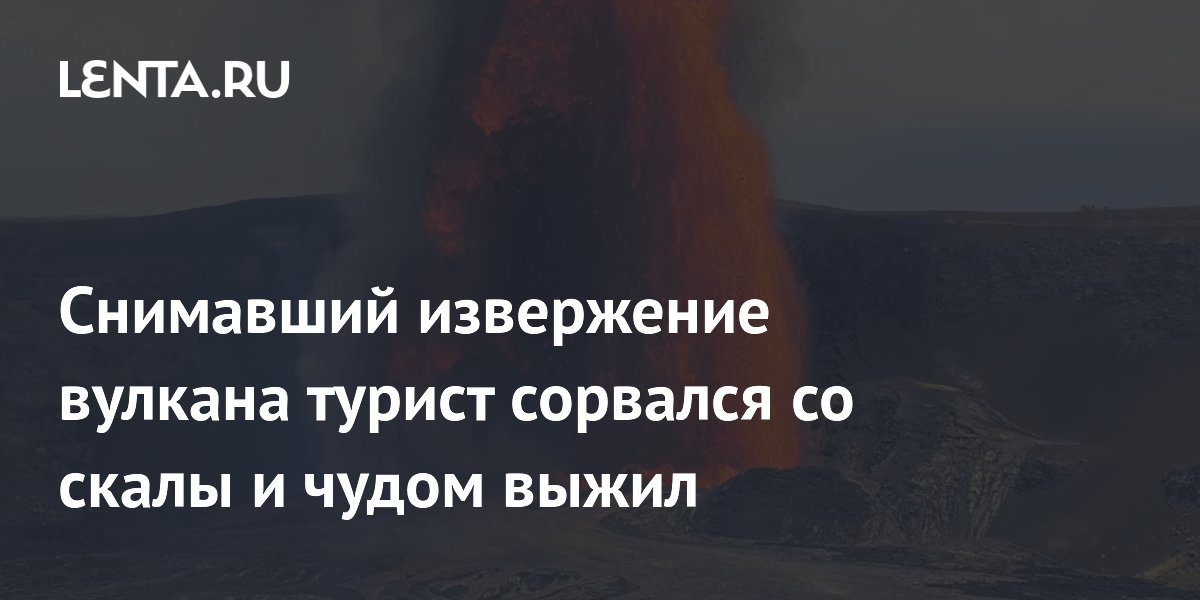 Снимавший извержение вулкана турист сорвался со скалы и чудом выжил