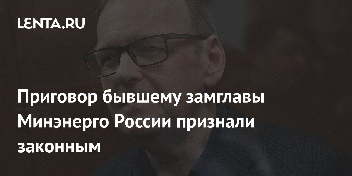 Приговор бывшему замглавы Минэнерго России признали законным