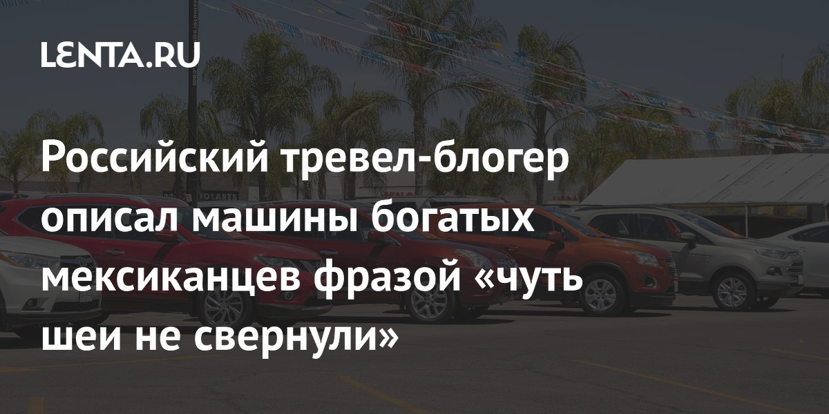 Российский тревел-блогер описал машины богатых мексиканцев фразой «чуть шеи не свернули»