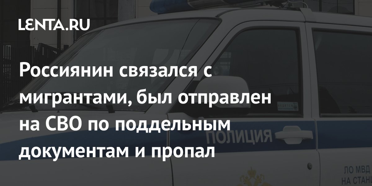 Россиянин связался с мигрантами, был отправлен на СВО по поддельным документам и пропал