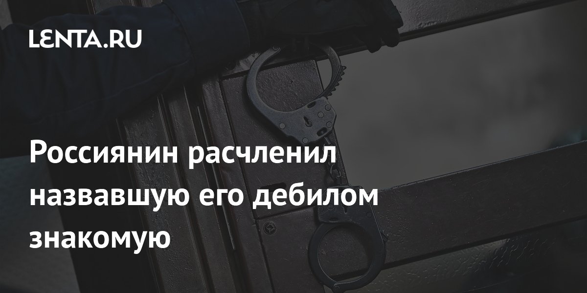 Россиянин расчленил назвавшую его дебилом знакомую
