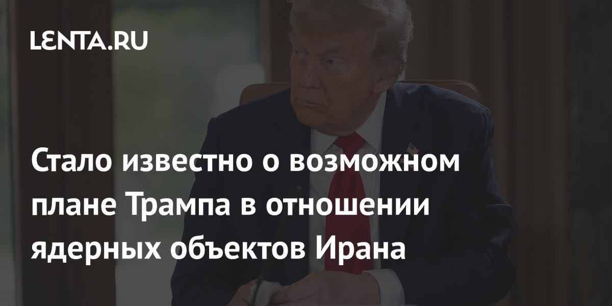 Стало известно о возможном плане Трампа в отношении ядерных объектов Ирана