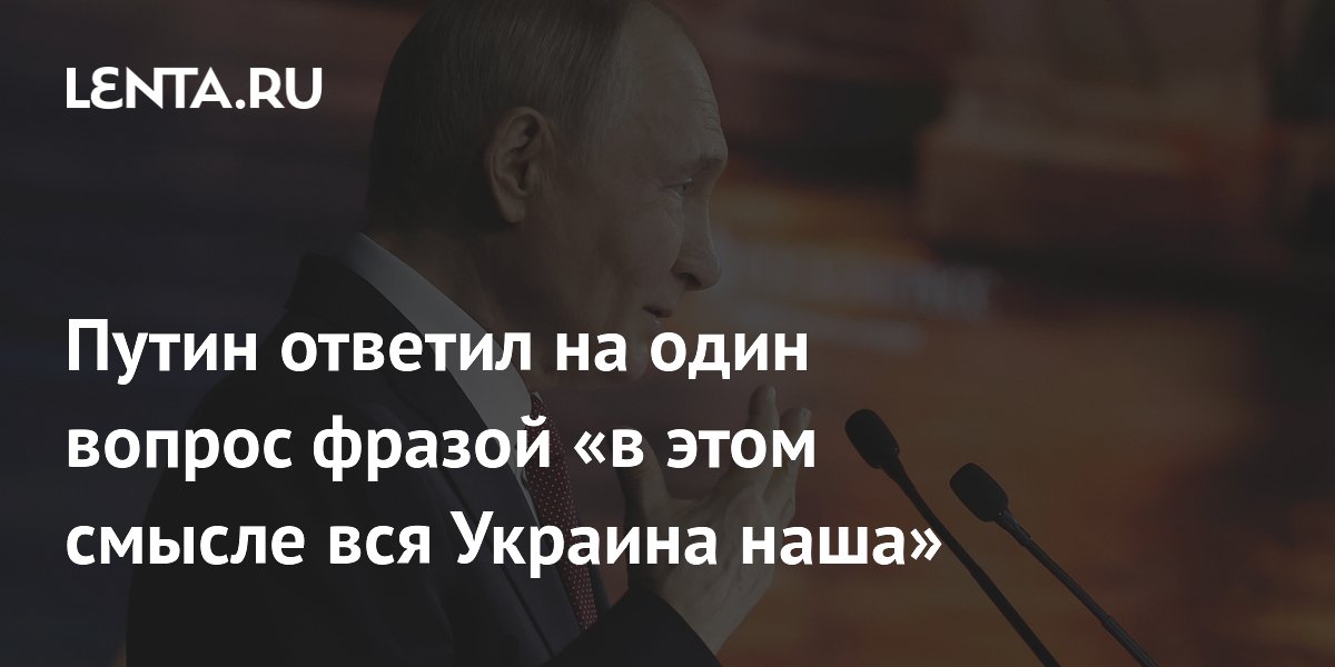 Путин ответил на один вопрос фразой «в этом смысле вся Украина наша»