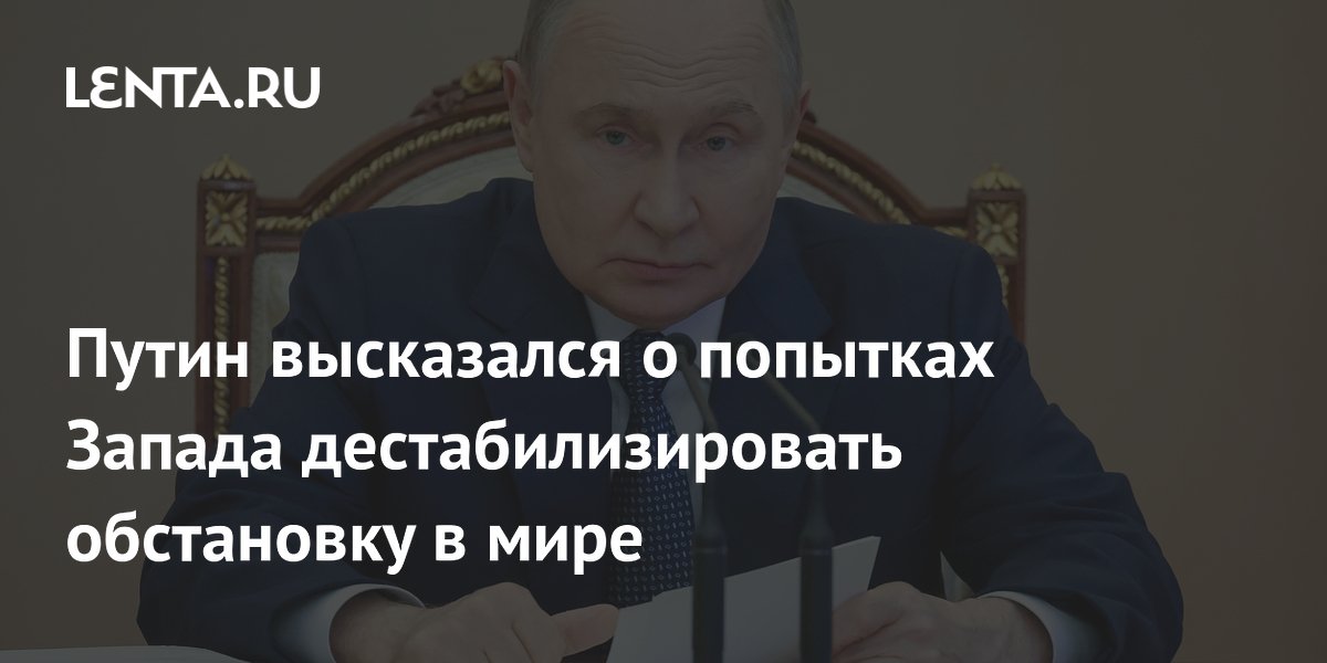 Путин высказался о попытках Запада дестабилизировать обстановку в мире