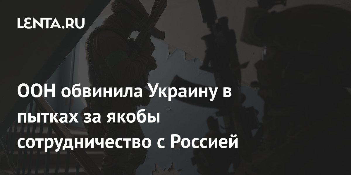 ООН обвинила Украину в пытках за якобы сотрудничество с Россией