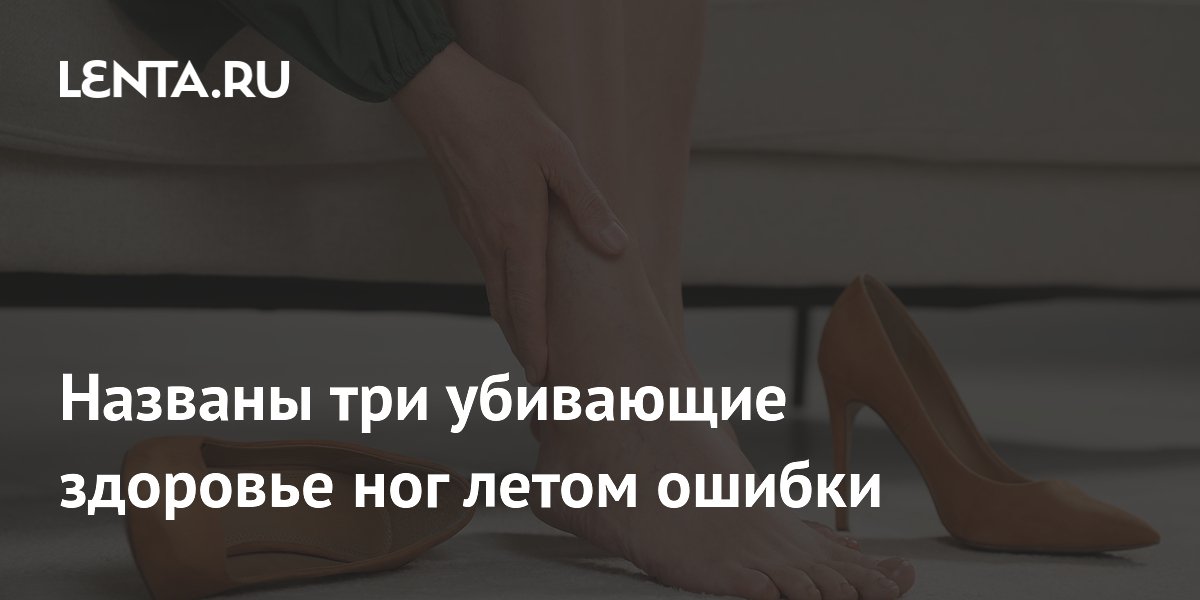 Летние ошибки, губящие здоровье ног: предупреждение от ведущего подолога