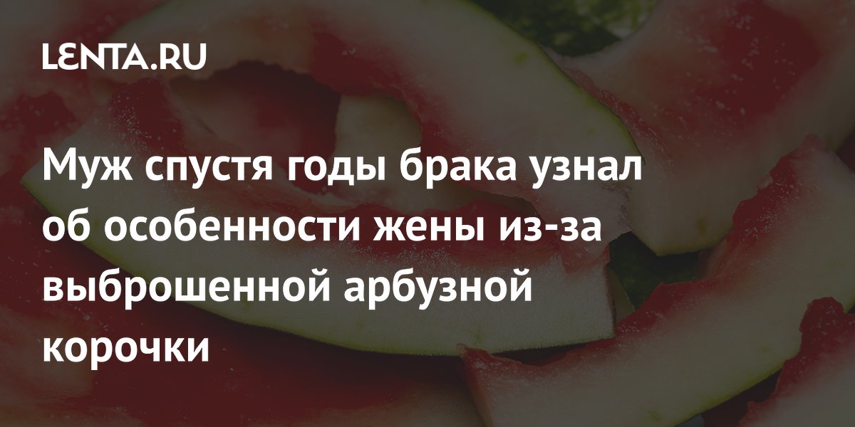 Муж спустя годы брака узнал об особенности жены из-за выброшенной арбузной корочки