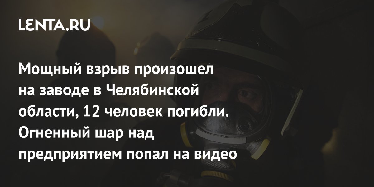 Мощный взрыв произошел на заводе в Челябинской области, 12 человек погибли. Огненный шар над предприятием попал на видео