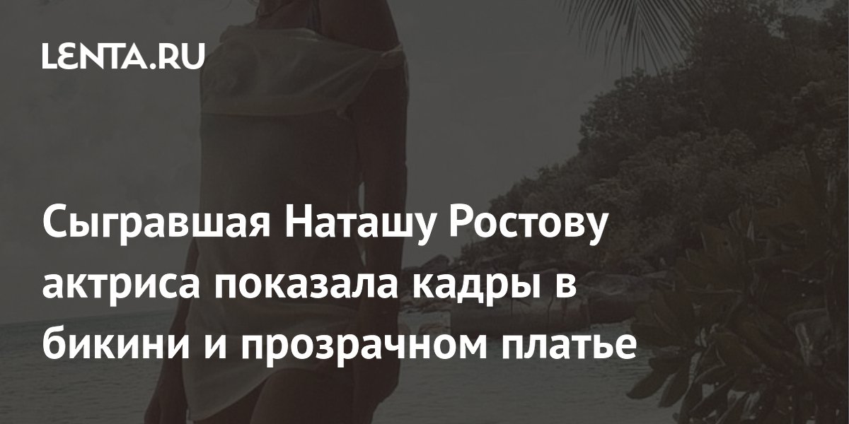 Сыгравшая Наташу Ростову актриса показала кадры в бикини и прозрачном платье