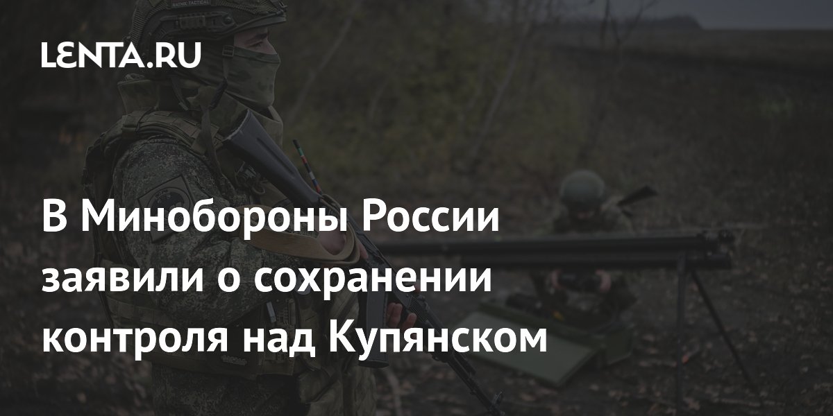 В Минобороны России заявили о сохранении контроля над Купянском