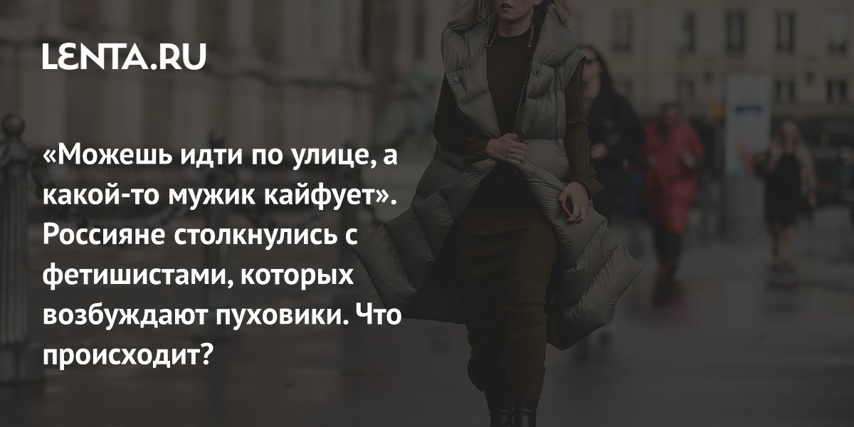 View - «Можешь идти по улице, а какой-то мужик кайфует». Россияне столкнулись с фетишистами, которых возбуждают пуховики. Что происходит?: Отношения: Забота о себе: Lenta.ru