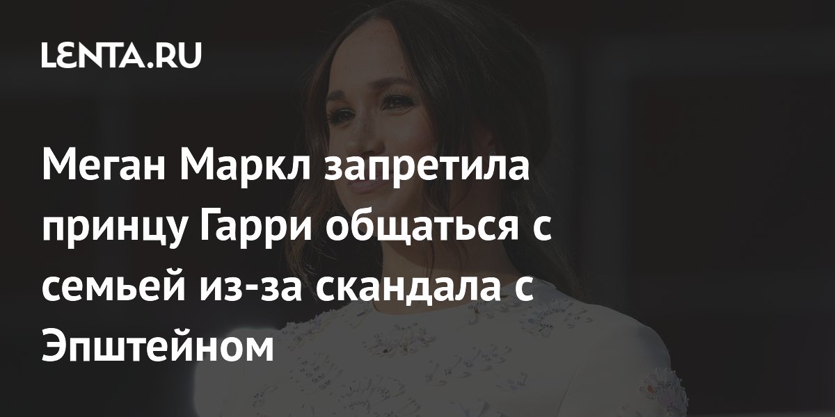 Меган Маркл запретила принцу Гарри общаться с семьей из-за скандала с ...