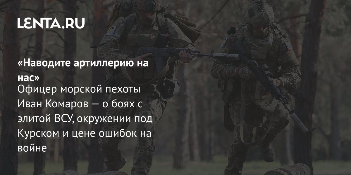 Gallery - «Наводите артиллерию на нас» Офицер морской пехоты Иван Комаров — о боях с элитой ВСУ, окружении под Курском и цене ошибок на войне: Украина: Бывший СССР: Lenta.ru