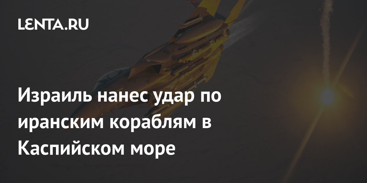 Израиль нанес удар по иранским кораблям в Каспийском море